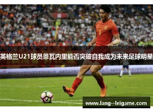 英格兰U21球员恩瓦内里能否突破自我成为未来足球明星 英格兰U21球员恩瓦内里能否突破自我成为未来足球明星