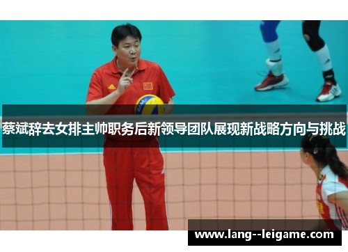 蔡斌辞去女排主帅职务后新领导团队展现新战略方向与挑战
