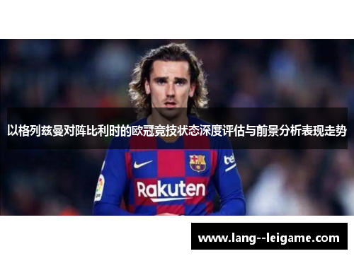 以格列兹曼对阵比利时的欧冠竞技状态深度评估与前景分析表现走势 以格列兹曼对阵比利时的欧冠竞技状态深度评估与前景分析表现走势