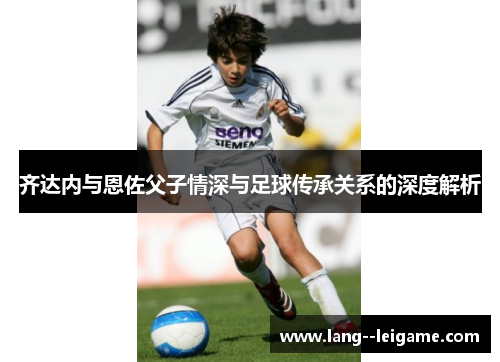 齐达内与恩佐父子情深与足球传承关系的深度解析 齐达内与恩佐父子情深与足球传承关系的深度解析