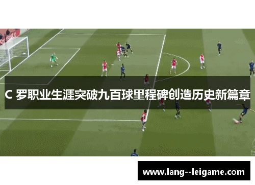 C 罗职业生涯突破九百球里程碑创造历史新篇章 C 罗职业生涯突破九百球里程碑创造历史新篇章
