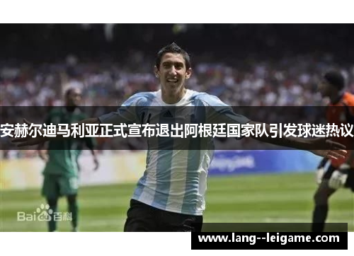 安赫尔迪马利亚正式宣布退出阿根廷国家队引发球迷热议 安赫尔迪马利亚正式宣布退出阿根廷国家队引发球迷热议