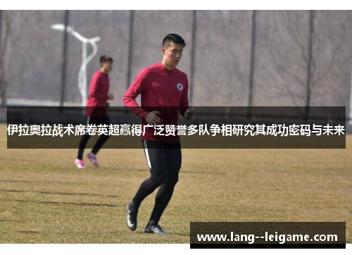 伊拉奥拉战术席卷英超赢得广泛赞誉多队争相研究其成功密码与未来